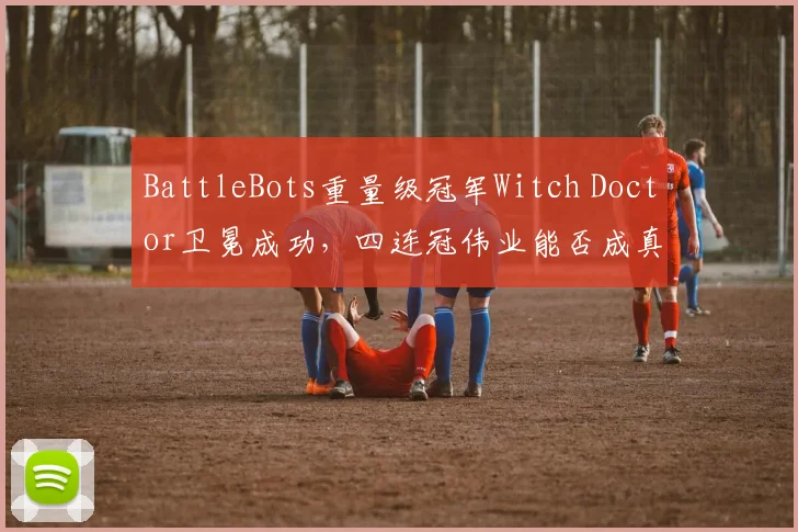 BattleBots重量级冠军Witch Doctor卫冕成功，四连冠伟业能否成真？