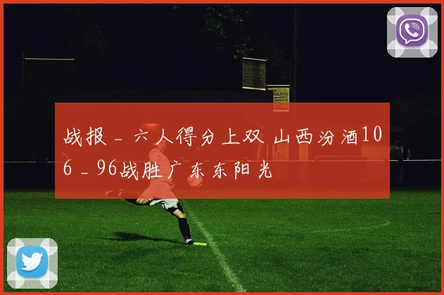 战报 _ 六人得分上双 山西汾酒106 _ 96战胜广东东阳光