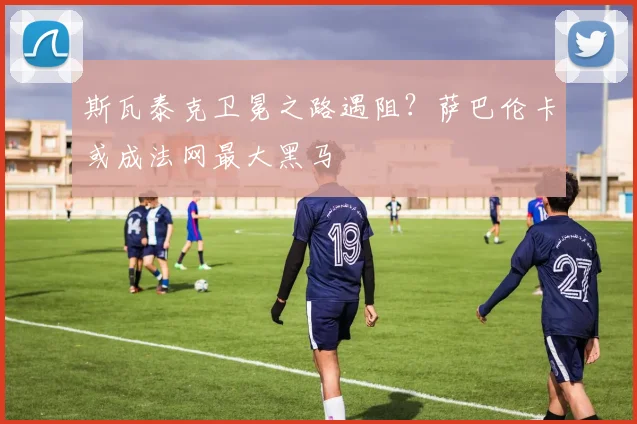 斯瓦泰克卫冕之路遇阻？萨巴伦卡或成法网最大黑马