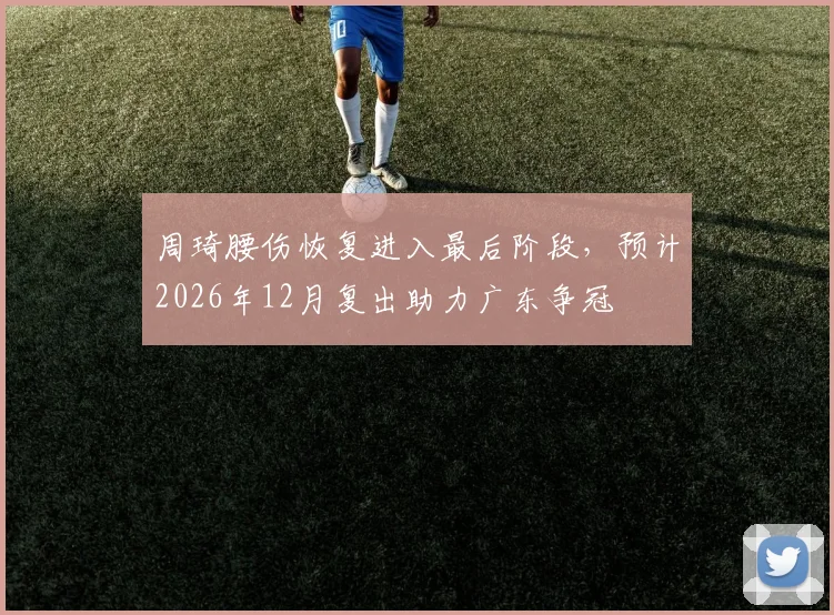 周琦腰伤恢复进入最后阶段,预计2026年12月复出助力广东争冠