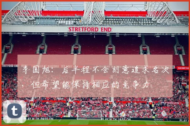 李国旭：后半程不会刻意追求名次，但希望能保持相应的竞争力