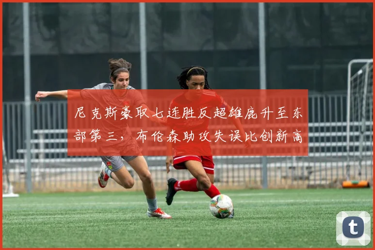 尼克斯豪取七连胜反超雄鹿升至东部第三,布伦森助攻失误比创新高