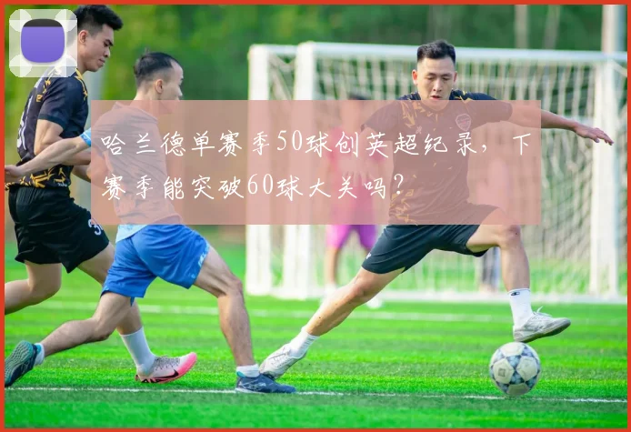 哈兰德单赛季50球创英超纪录,下赛季能突破60球大关吗?
